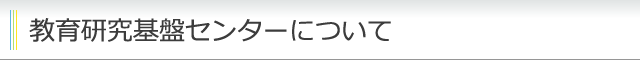 教育研究基盤センターについて